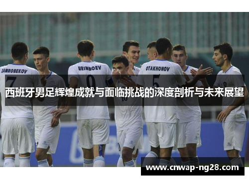 西班牙男足辉煌成就与面临挑战的深度剖析与未来展望 西班牙男足辉煌成就与面临挑战的深度剖析与未来展望