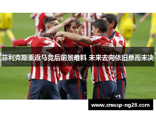 菲利克斯重返马竞后前景难料 未来去向依旧悬而未决 菲利克斯重返马竞后前景难料 未来去向依旧悬而未决