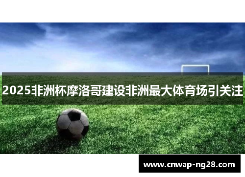 2025非洲杯摩洛哥建设非洲最大体育场引关注