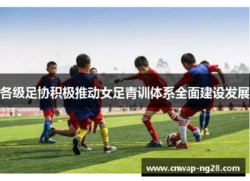 各级足协积极推动女足青训体系全面建设发展
