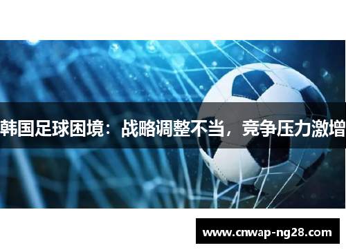 韩国足球困境:战略调整不当,竞争压力激增 韩国足球困境:战略调整不当,竞争压力激增