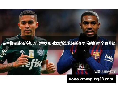 克里斯滕森免签加盟巴塞罗那引发防线重组新赛季后防格局全面升级 克里斯滕森免签加盟巴塞罗那引发防线重组新赛季后防格局全面升级